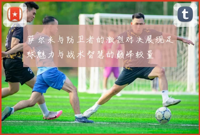 萨尔米与防卫者的激烈对决展现足球魅力与战术智慧的巅峰较量