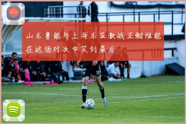 山东鲁能与上海东亚激战正酣谁能在这场对决中笑到最后