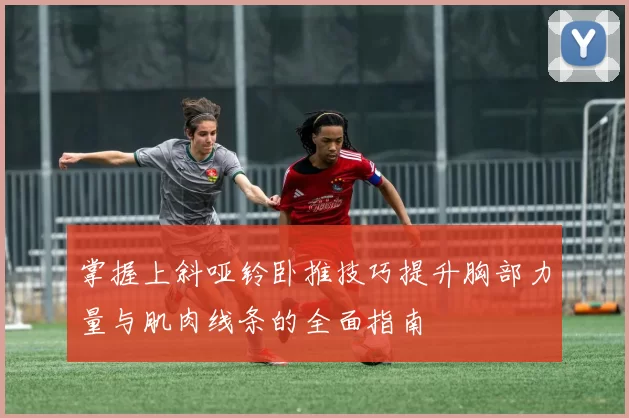 掌握上斜哑铃卧推技巧提升胸部力量与肌肉线条的全面指南