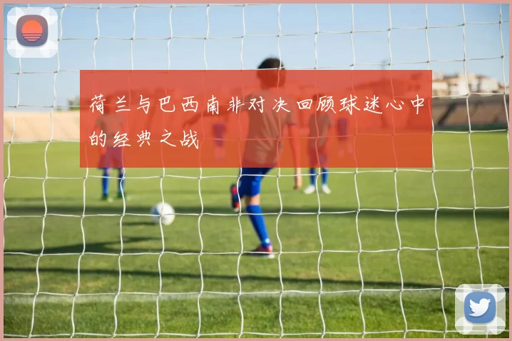 荷兰与巴西南非对决回顾球迷心中的经典之战